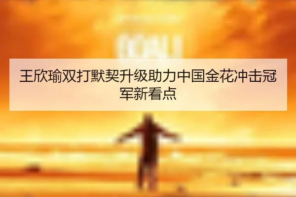 王欣瑜双打默契升级助力中国金花冲击冠军新看点